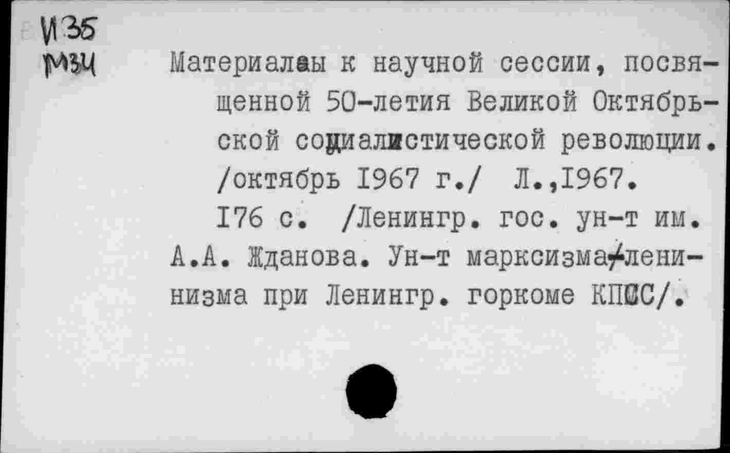 ﻿М'М ЯШ
Материалам к научной сессии, посвященной 50-летия Великой Октябрьской социалистической революции, /октябрь 1967 г./ Л.,1967. 176 с. /Ленингр. гос. ун-т им.
А.А. Жданова. Ун-т марксизма^лени-низма при Ленингр. горкоме КП0С/.